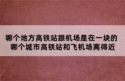 哪个地方高铁站跟机场是在一块的 哪个城市高铁站和飞机场离得近